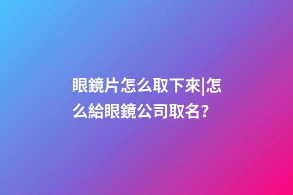 眼鏡片怎么取下來|怎么給眼鏡公司取名？-第1張-公司起名-玄機派